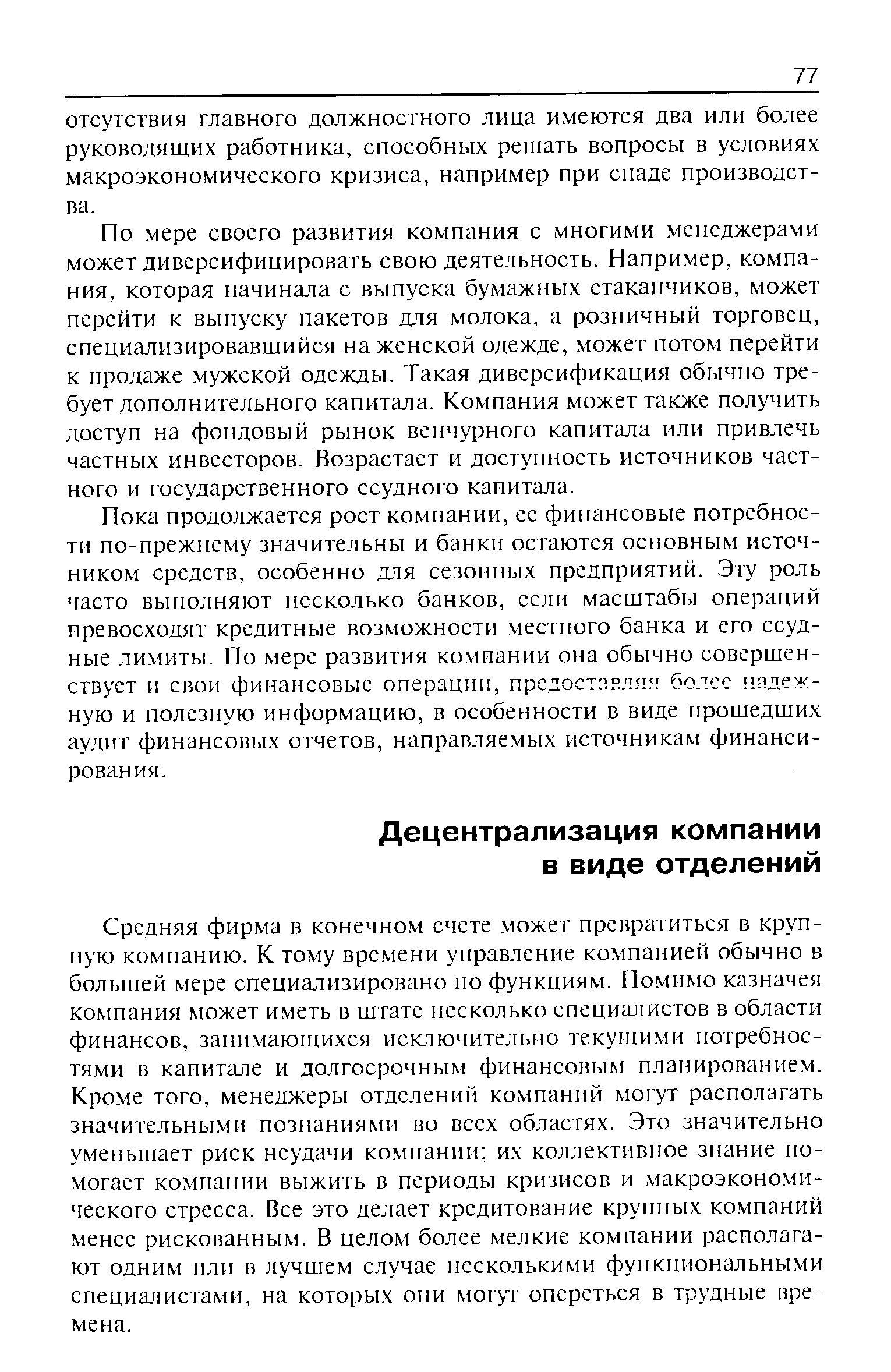 Средняя фирма в конечном счете может превратиться в крупную компанию. К тому времени управление компанией обычно в большей мере специализировано по функциям. Помимо казначея компания может иметь в штате несколько специалистов в области финансов, занимающихся исключительно текущими потребностями в капитале и долгосрочным финансовым планированием. Кроме того, менеджеры отделений компаний могут располагать значительными познаниями во всех областях. Это значительно уменьшает риск неудачи компании их коллективное знание помогает компании выжить в периоды кризисов и макроэкономического стресса. Все это делает кредитование крупных компаний менее рискованным. В целом более мелкие компании располагают одним или в лучшем случае несколькими функциональными специалистами, на которых они могут опереться в трудные вре мена.
