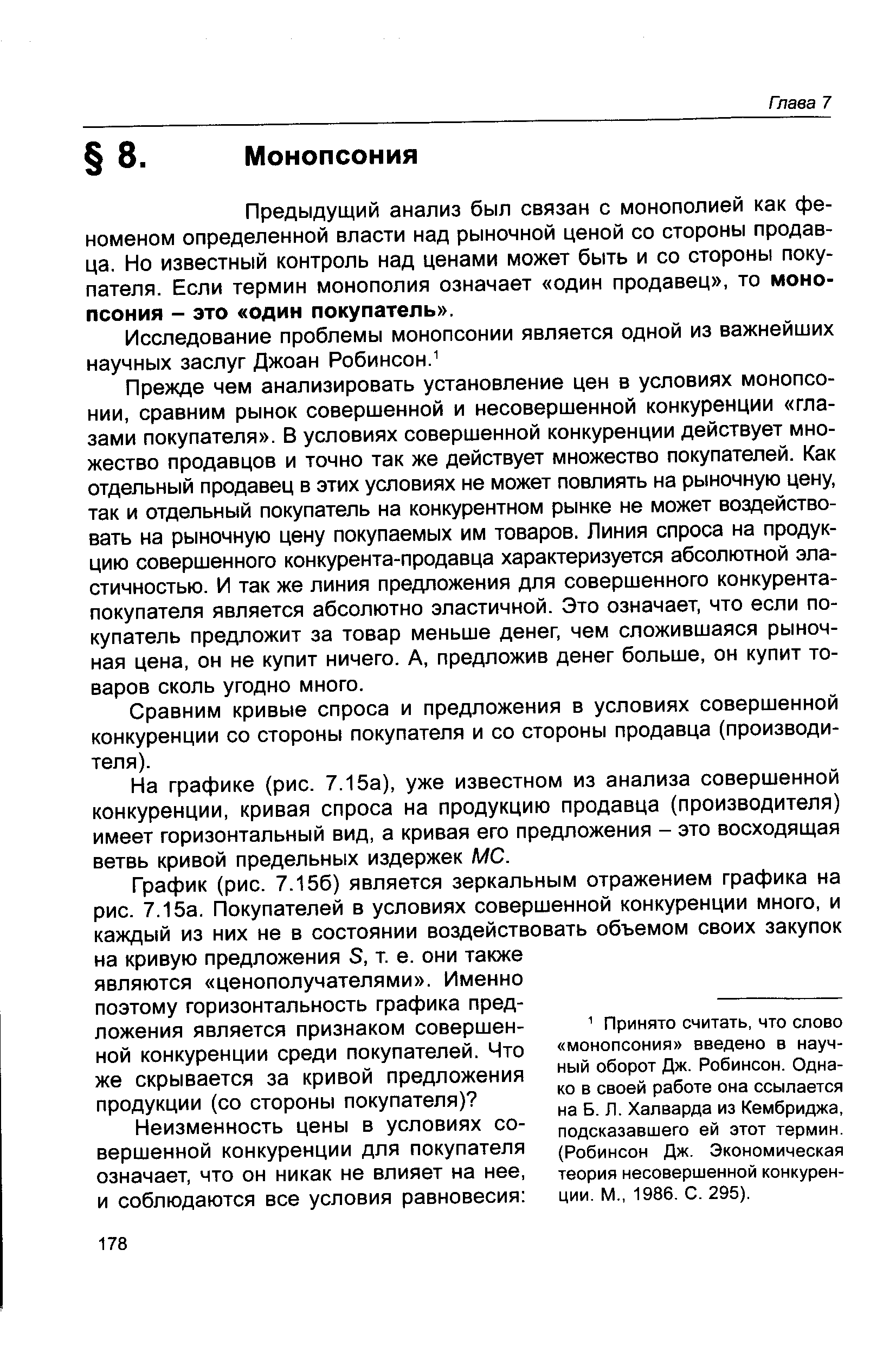 Прежде чем анализировать установление цен в условиях монопсонии, сравним рынок совершенной и несовершенной конкуренции глазами покупателя . В условиях совершенной конкуренции действует множество продавцов и точно так же действует множество покупателей. Как отдельный продавец в этих условиях не может повлиять на рыночную цену, так и отдельный покупатель на конкурентном рынке не может воздействовать на рыночную цену покупаемых им товаров. Линия спроса на продукцию совершенного конкурента-продавца характеризуется абсолютной эластичностью. И так же линия предложения для совершенного конкурента-покупателя является абсолютно эластичной. Это означает, что если покупатель предложит за товар меньше денег, чем сложившаяся рыночная цена, он не купит ничего. А, предложив денег больше, он купит товаров сколь угодно много.
