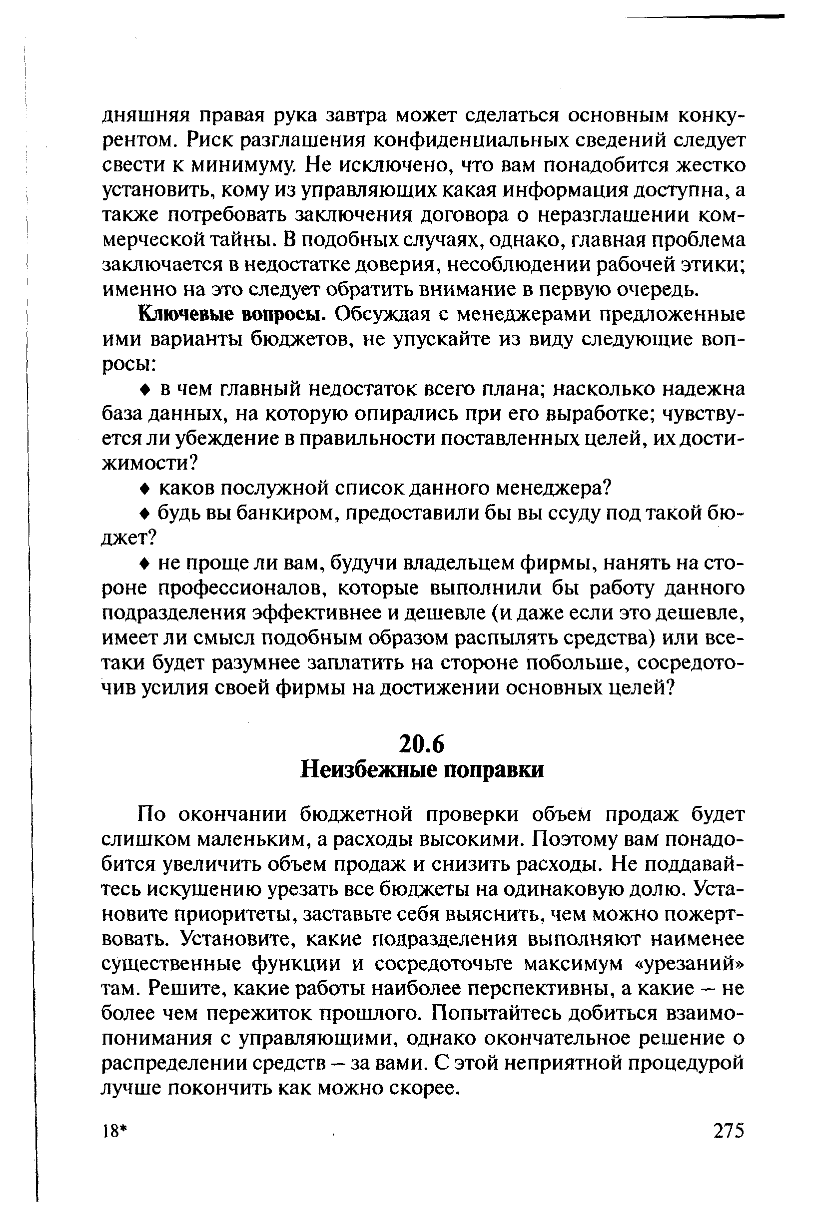 По окончании бюджетной проверки объем продаж будет слишком маленьким, а расходы высокими. Поэтому вам понадобится увеличить объем продаж и снизить расходы. Не поддавайтесь искушению урезать все бюджеты на одинаковую долю. Установите приоритеты, заставьте себя выяснить, чем можно пожертвовать. Установите, какие подразделения выполняют наименее существенные функции и сосредоточьте максимум урезаний там. Решите, какие работы наиболее перспективны, а какие — не более чем пережиток прошлого. Попытайтесь добиться взаимопонимания с управляющими, однако окончательное решение о распределении средств — за вами. С этой неприятной процедурой лучше покончить как можно скорее.
