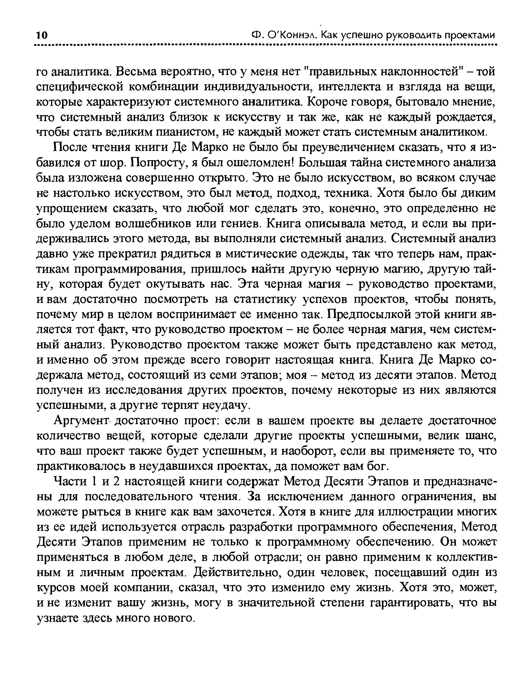 После чтения книги Де Марко не было бы преувеличением сказать, что я избавился от шор. Попросту, я был ошеломлен Большая тайна системного анализа была изложена совершенно открыто. Это не было искусством, во всяком случае не настолько искусством, это был метод, подход, техника. Хотя было бы диким упрощением сказать, что любой мог сделать это, конечно, это определенно не было уделом волшебников или гениев. Книга описывала метод, и если вы придерживались этого метода, вы выполняли системный анализ. Системный анализ давно уже прекратил рядиться в мистические одежды, так что теперь нам, практикам программирования, пришлось найти другую черную магию, другую тайну, которая будет окутывать нас. Эта черная магия - руководство проектами, и вам достаточно посмотреть на статистику успехов проектов, чтобы понять, почему мир в целом воспринимает ее именно так. Предпосылкой этой книги является тот факт, что руководство проектом - не более черная магия, чем системный анализ. Руководство проектом также может быть представлено как метод, и именно об этом прежде всего говорит настоящая книга. Книга Де Марко содержала метод, состоящий из семи этапов моя - метод из десяти этапов. Метод получен из исследования других проектов, почему некоторые из них являются успешными, а другие терпят неудачу.
