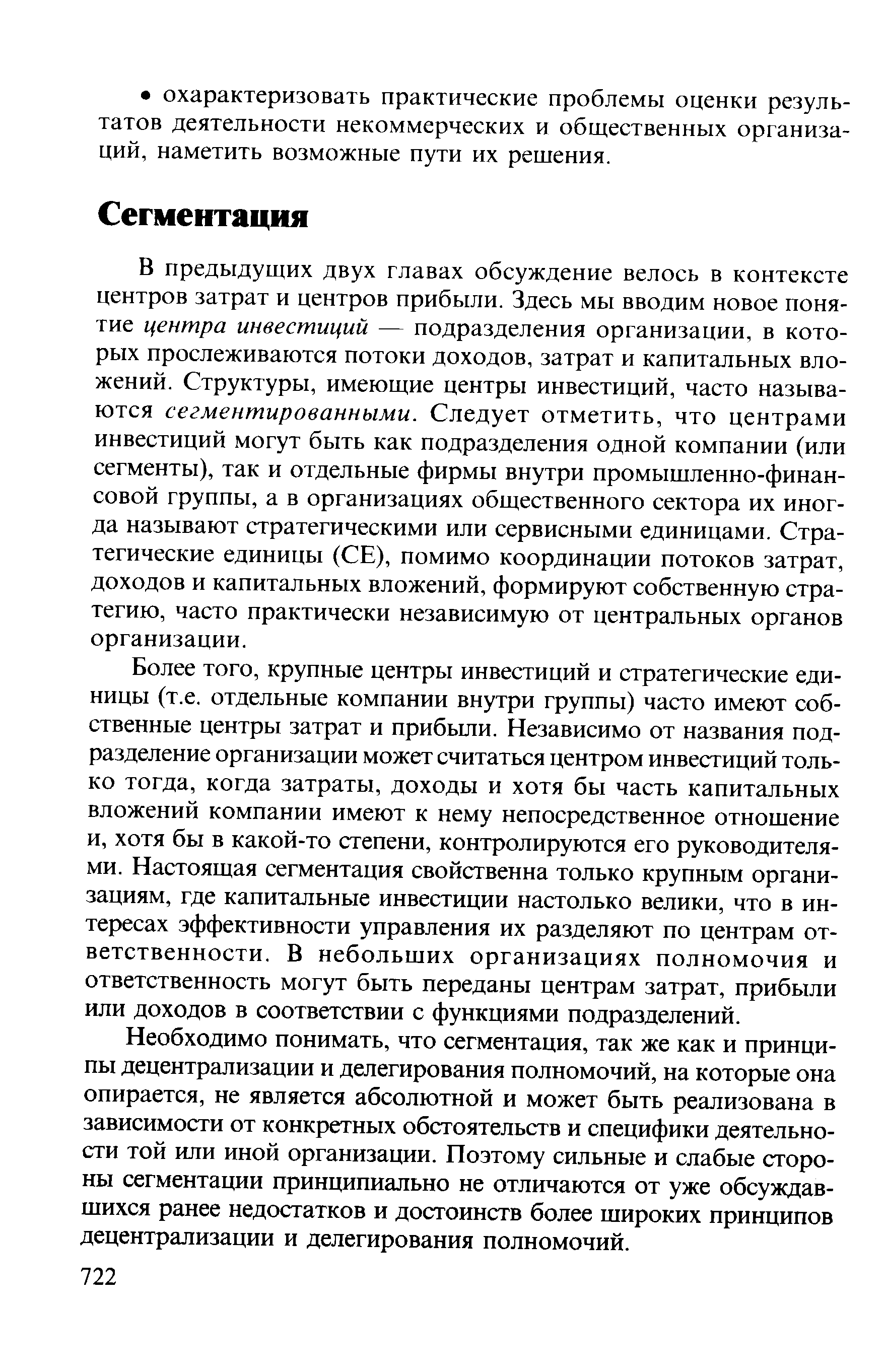 В предыдущих двух главах обсуждение велось в контексте центров затрат и центров прибыли. Здесь мы вводим новое понятие центра инвестиций — подразделения организации, в которых прослеживаются потоки доходов, затрат и капитальных вложений. Структуры, имеющие центры инвестиций, часто называются сегментированными. Следует отметить, что центрами инвестиций могут быть как подразделения одной компании (или сегменты), так и отдельные фирмы внутри промышленно-финан-совой группы, а в организациях общественного сектора их иногда называют стратегическими или сервисными единицами. Стратегические единицы (СЕ), помимо координации потоков затрат, доходов и капитальных вложений, формируют собственную стратегию, часто практически независимую от центральных органов организации.
