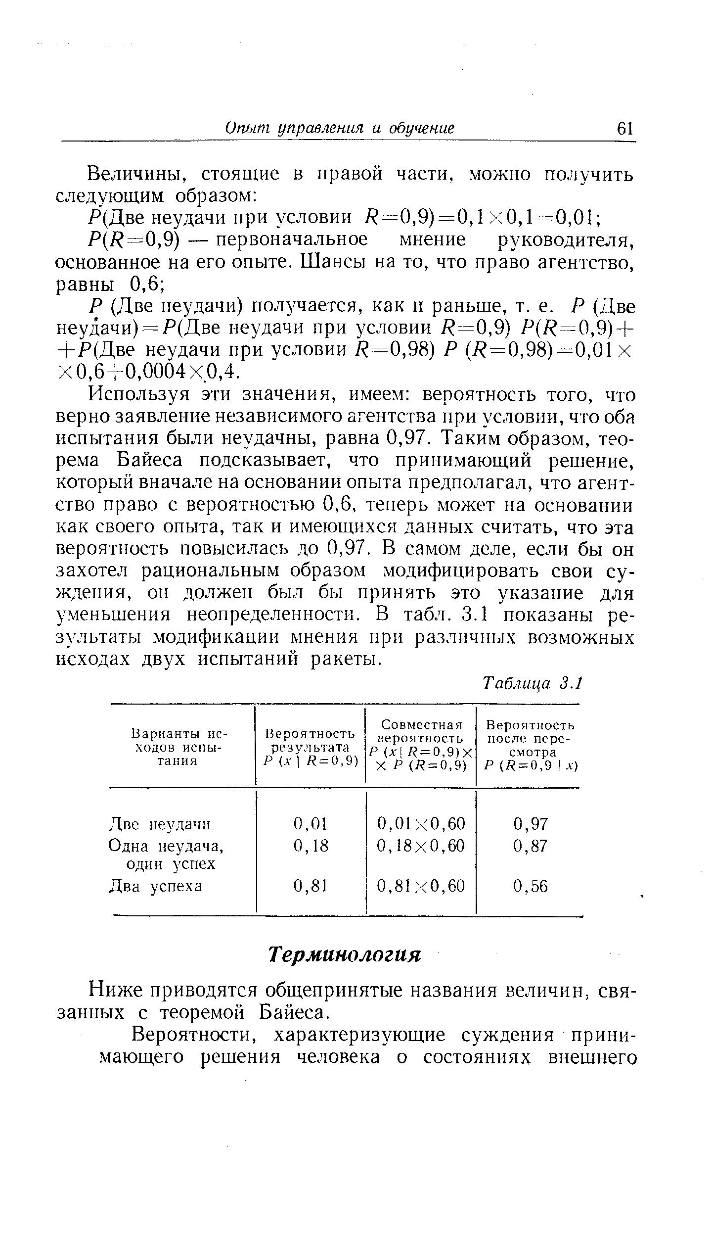 Используя эти значения, имеем вероятность того, что верно заявление независимого агентства при условии, что оба испытания были неудачны, равна 0,97. Таким образом, теорема Байеса подсказывает, что принимающий решение, который вначале на основании опыта предполагал, что агентство право с вероятностью 0,6, теперь может на основании как своего опыта, так и имеющихся данных считать, что эта вероятность повысилась до 0,97. В самом деле, если бы он захотел рациональным образом модифицировать свои суждения, он должен был бы принять это указание для уменьшения неопределенности. В табл. 3.1 показаны результаты модификации мнения при различных возможных исходах двух испытаний ракеты.
