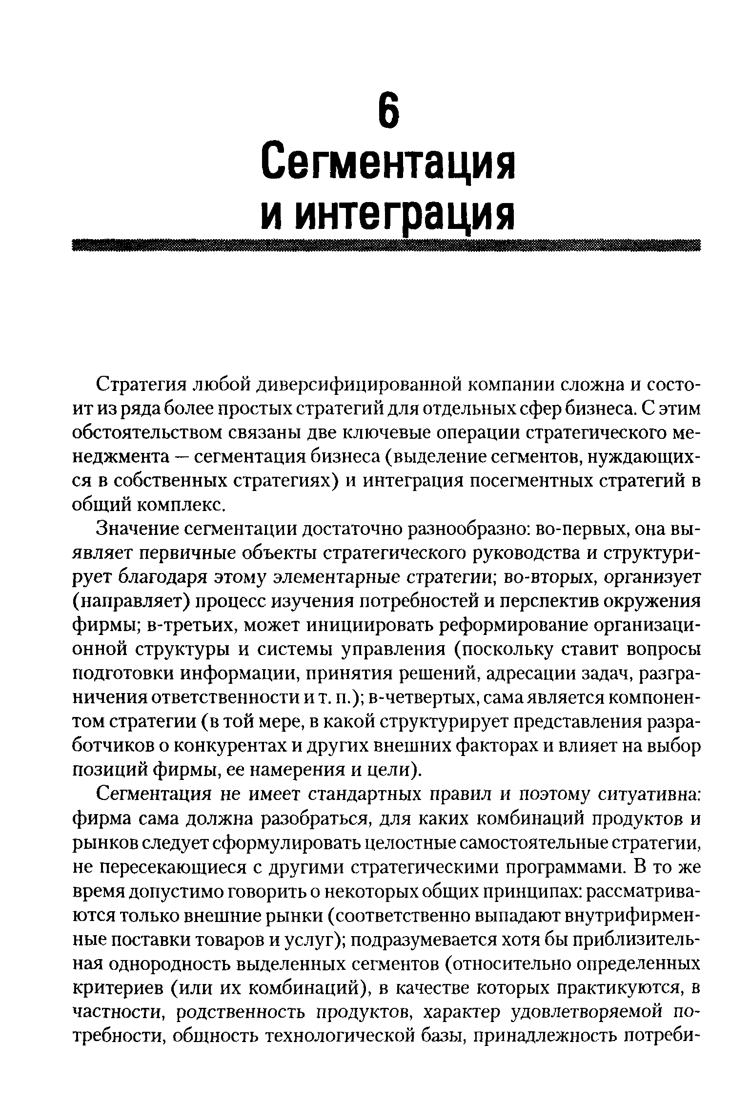 Значение сегментации достаточно разнообразно во-первых, она выявляет первичные объекты стратегического руководства и структурирует благодаря этому элементарные стратегии во-вторых, организует (направляет) процесс изучения потребностей и перспектив окружения фирмы в-третьих, может инициировать реформирование организационной структуры и системы управления (поскольку ставит вопросы подготовки информации, принятия решений, адресации задач, разграничения ответственности и т. п.) в-четвертых, сама является компонентом стратегии (в той мере, в какой структурирует представления разработчиков о конкурентах и других внешних факторах и влияет на выбор позиций фирмы, ее намерения и цели).
