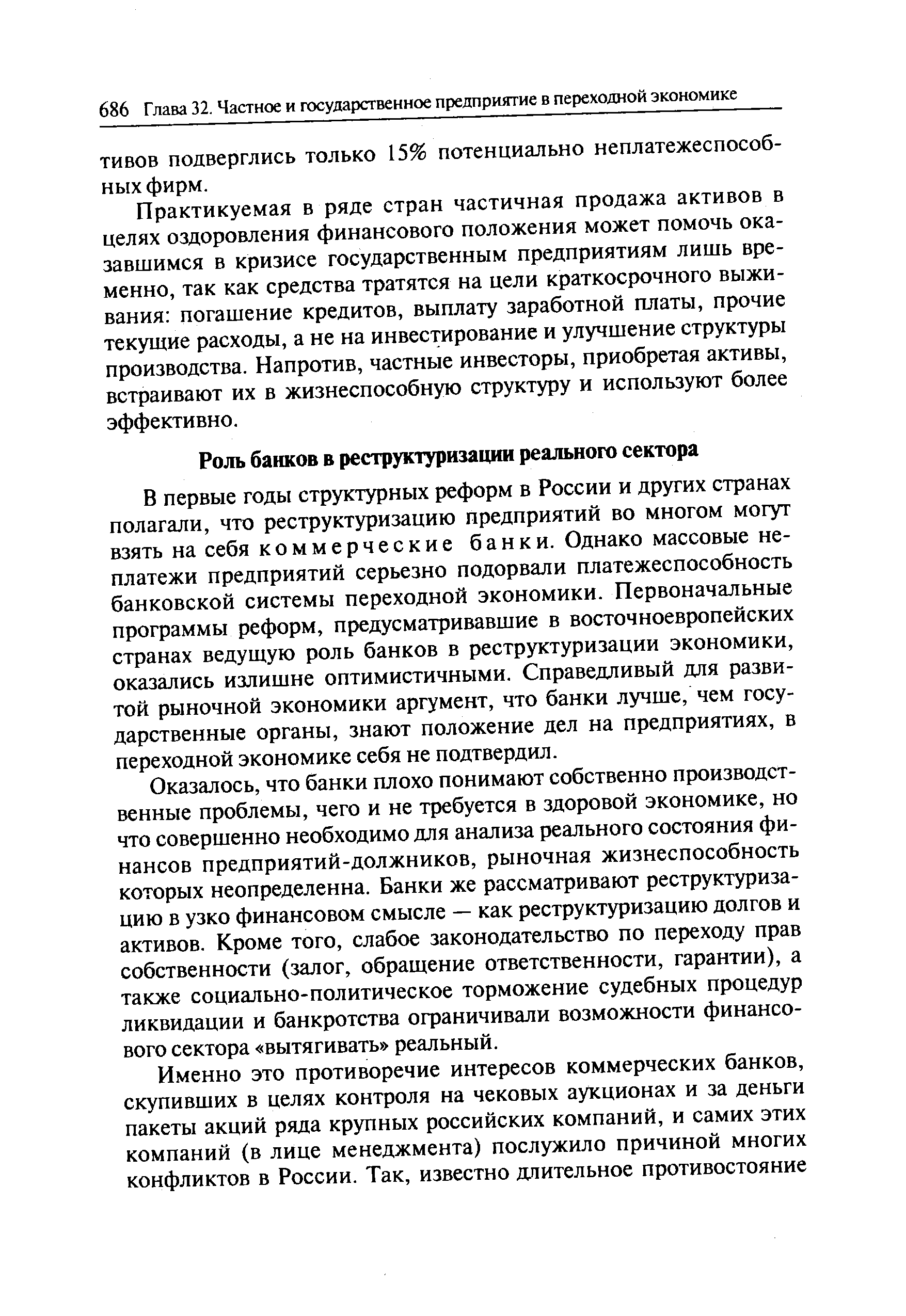 В первые годы структурных реформ в России и других странах полагали, что реструктуризацию предприятий во многом могут взять на себя коммерческие банки. Однако массовые неплатежи предприятий серьезно подорвали платежеспособность банковской системы переходной экономики. Первоначальные программы реформ, предусматривавшие в восточноевропейских странах ведущую роль банков в реструктуризации экономики, оказались излишне оптимистичными. Справедливый для развитой рыночной экономики аргумент, что банки лучше, чем государственные органы, знают положение дел на предприятиях, в переходной экономике себя не подтвердил.
