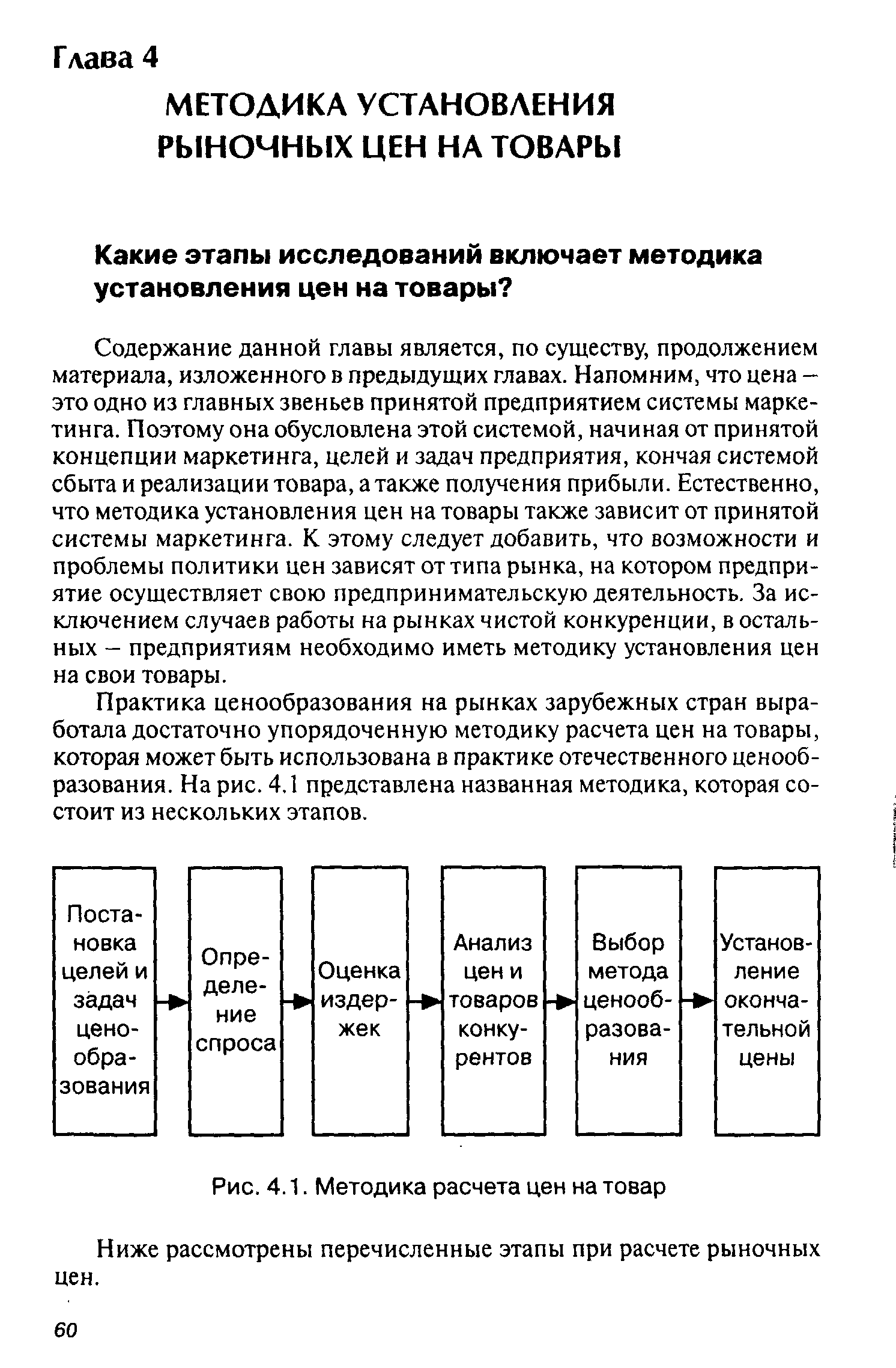 Содержание данной главы является, по существу, продолжением материала, изложенного в предыдущих главах. Напомним, что цена -это одно из главных звеньев принятой предприятием системы маркетинга. Поэтому она обусловлена этой системой, начиная от принятой концепции маркетинга, целей и задач предприятия, кончая системой сбыта и реализации товара, а также получения прибыли. Естественно, что методика установления цен на товары также зависит от принятой системы маркетинга. К этому следует добавить, что возможности и проблемы политики цен зависят от типа рынка, на котором предприятие осуществляет свою предпринимательскую деятельность. За исключением случаев работы на рынках чистой конкуренции, в остальных - предприятиям необходимо иметь методику установления цен на свои товары.
